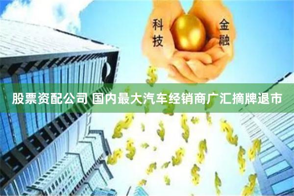 股票资配公司 国内最大汽车经销商广汇摘牌退市