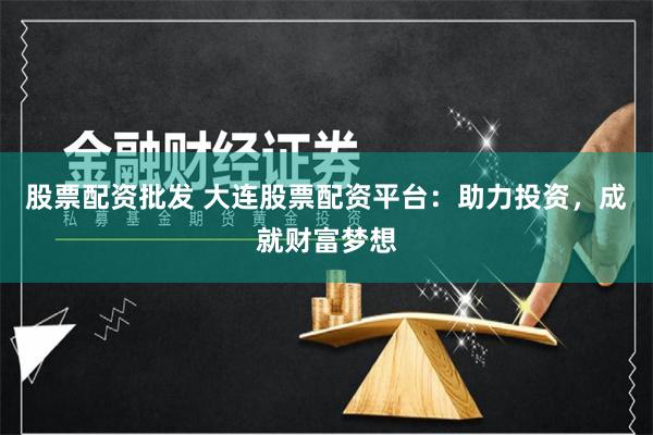 股票配资批发 大连股票配资平台：助力投资，成就财富梦想