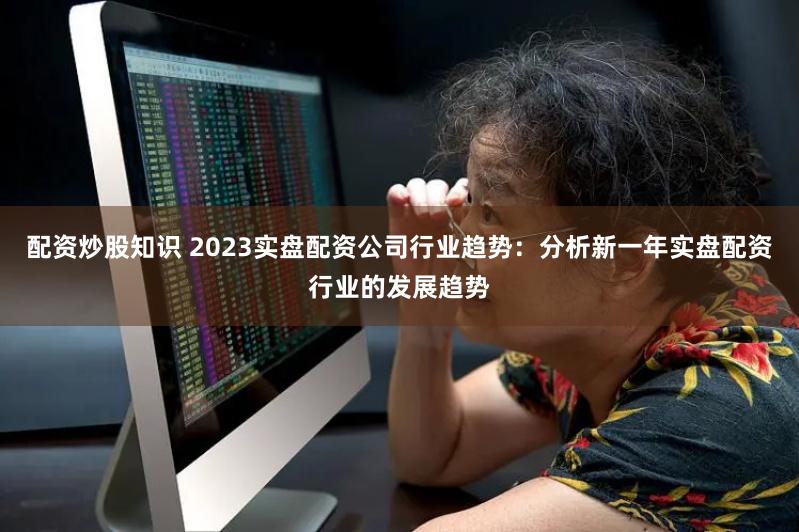 配资炒股知识 2023实盘配资公司行业趋势：分析新一年实盘配资行业的发展趋势