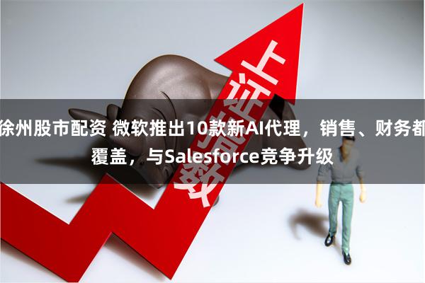 徐州股市配资 微软推出10款新AI代理，销售、财务都覆盖，与Salesforce竞争升级