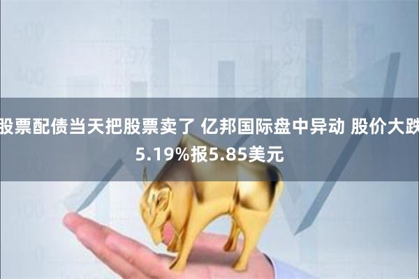 股票配债当天把股票卖了 亿邦国际盘中异动 股价大跌5.19%报5.85美元