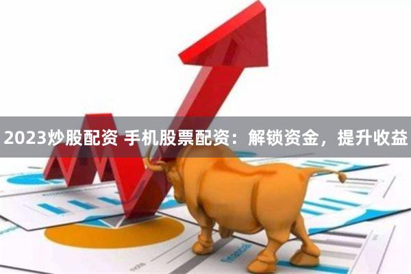 2023炒股配资 手机股票配资：解锁资金，提升收益