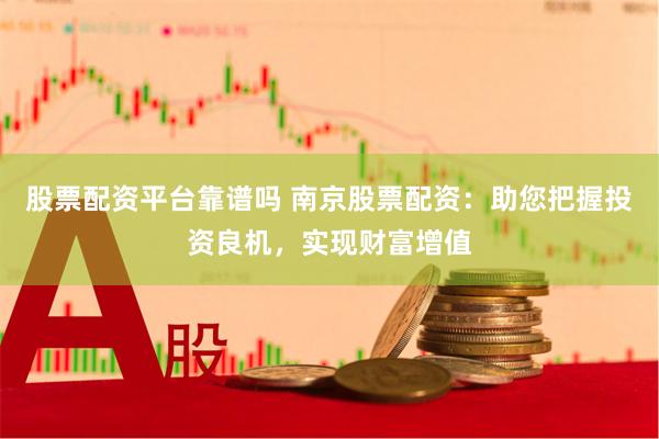 股票配资平台靠谱吗 南京股票配资：助您把握投资良机，实现财富增值