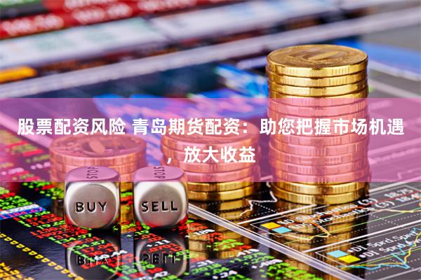 股票配资风险 青岛期货配资：助您把握市场机遇，放大收益