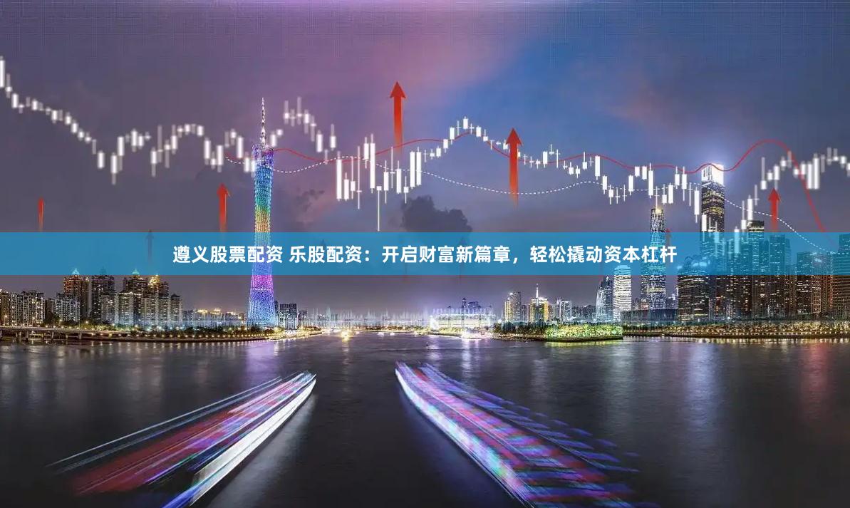 遵义股票配资 乐股配资：开启财富新篇章，轻松撬动资本杠杆