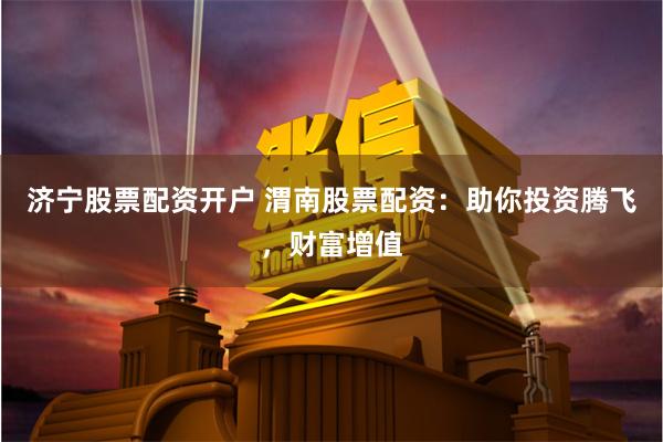 济宁股票配资开户 渭南股票配资：助你投资腾飞，财富增值