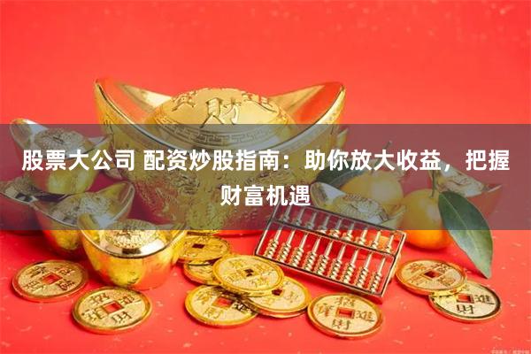 股票大公司 配资炒股指南：助你放大收益，把握财富机遇