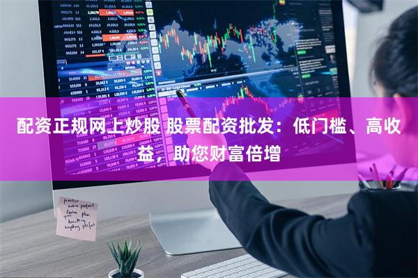 配资正规网上炒股 股票配资批发:低门槛、高收益,助您财富倍增