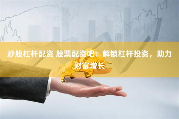 炒股杠杆配资 股票配资吧：解锁杠杆投资，助力财富增长