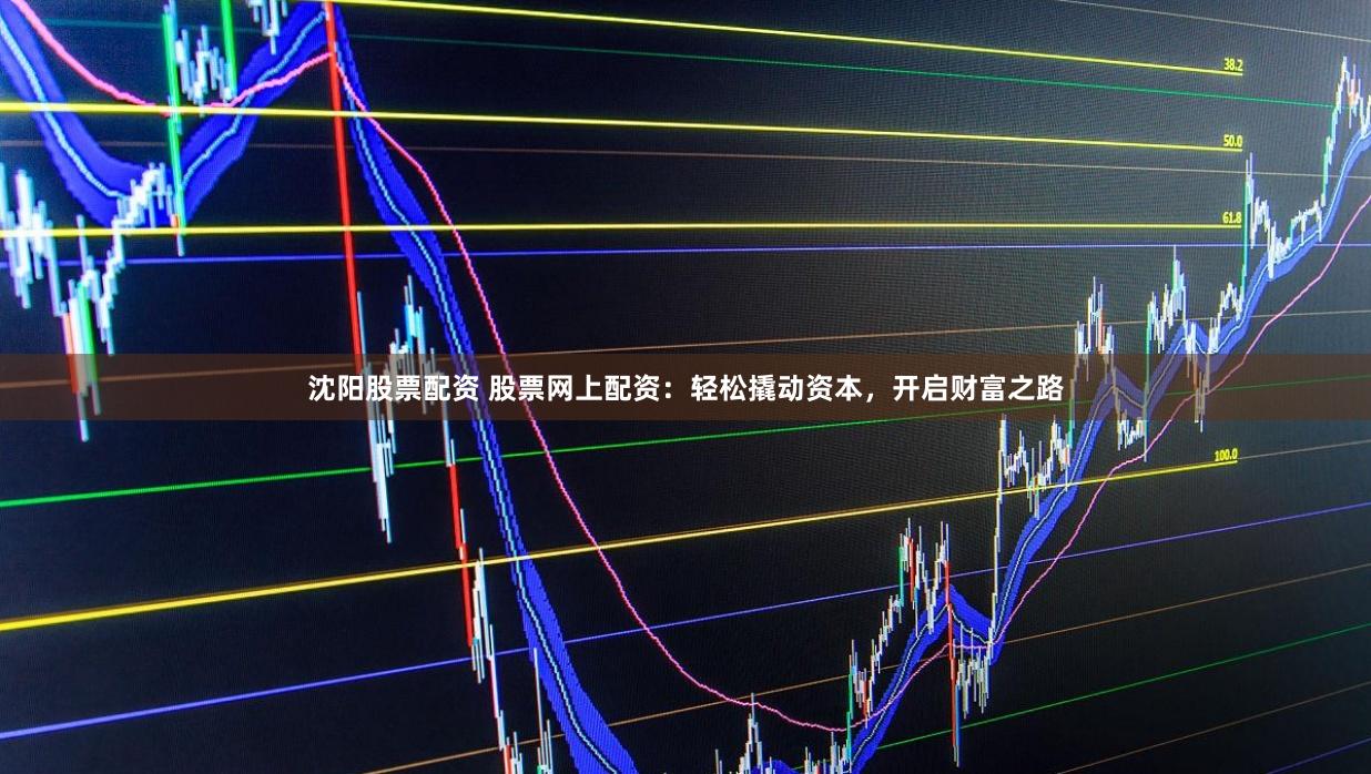 沈阳股票配资 股票网上配资：轻松撬动资本，开启财富之路