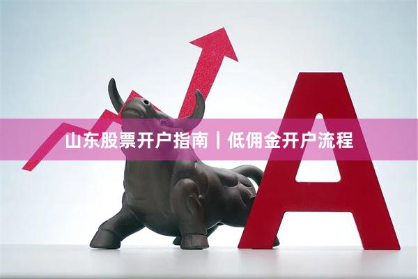山东股票开户指南｜低佣金开户流程