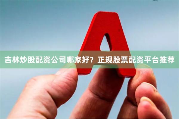 吉林炒股配资公司哪家好？正规股票配资平台推荐
